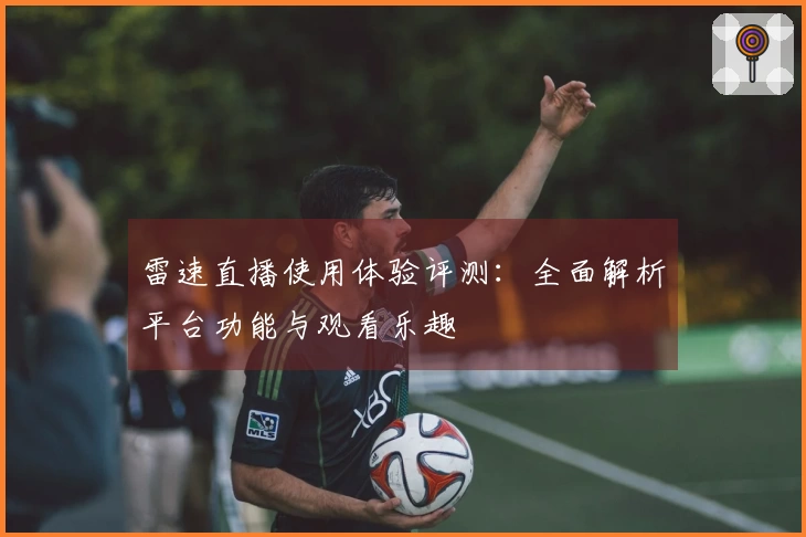雷速直播使用体验评测：全面解析平台功能与观看乐趣