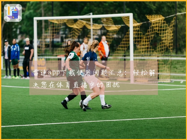 雷速app下载使用问题汇总：轻松解决您在体育直播中的困扰